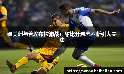 墨美洲与普埃布拉激战正酣比分悬念不断引人关注